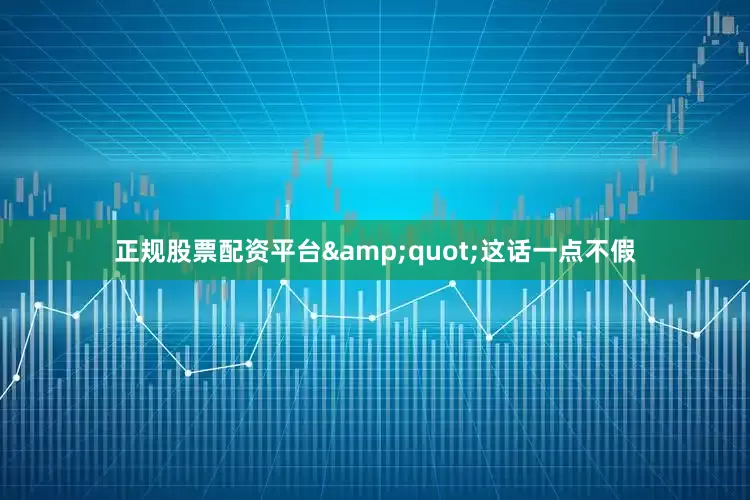正规股票配资平台&quot;这话一点不假