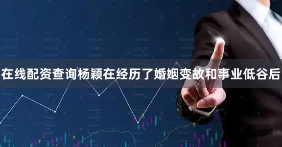 在线配资查询杨颖在经历了婚姻变故和事业低谷后