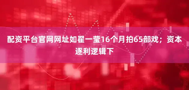 配资平台官网网址如翟一莹16个月拍65部戏；资本逐利逻辑下