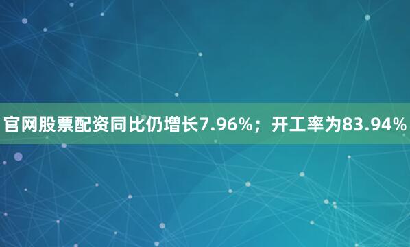 官网股票配资同比仍增长7.96%；开工率为83.94%