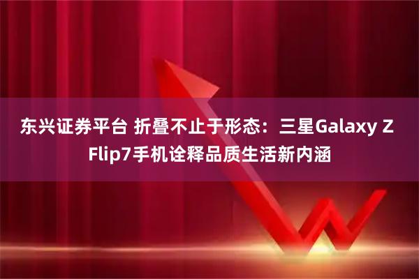 东兴证券平台 折叠不止于形态：三星Galaxy Z Flip7手机诠释品质生活新内涵