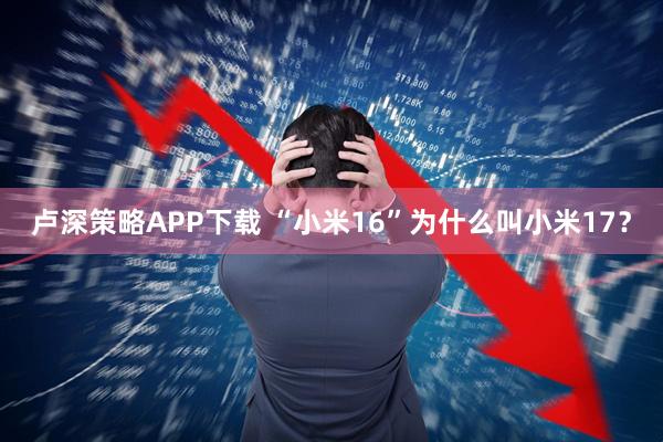 卢深策略APP下载 “小米16”为什么叫小米17?