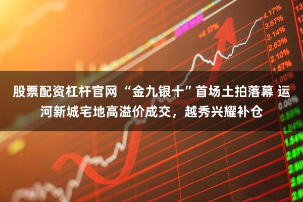 股票配资杠杆官网 “金九银十”首场土拍落幕 运河新城宅地高溢价成交，越秀兴耀补仓