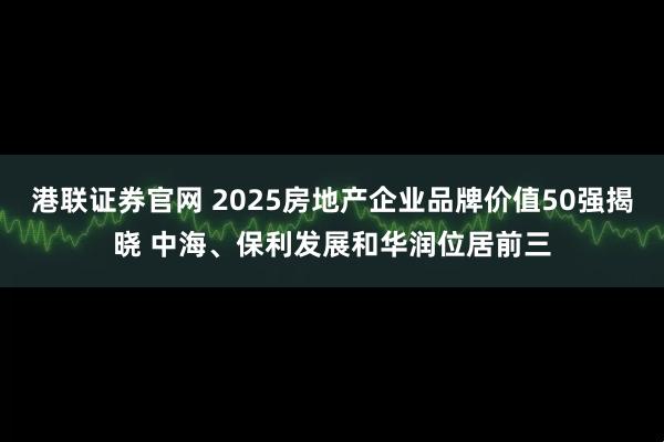 港联证券官网 2025房地产企业品牌价值50强揭晓 中海、保利发展和华润位居前三