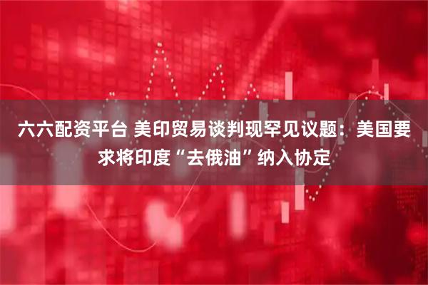 六六配资平台 美印贸易谈判现罕见议题:美国要求将印度“去俄油”纳入协定