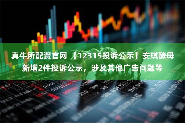 真牛所配资官网 【12315投诉公示】安琪酵母新增2件投诉公示,涉及其他广告问题等