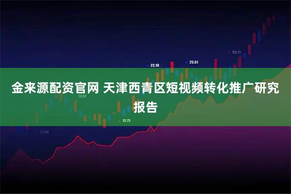 金来源配资官网 天津西青区短视频转化推广研究报告