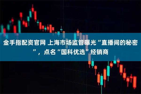 金手指配资官网 上海市场监管曝光“直播间的秘密”，点名“国科优选”经销商