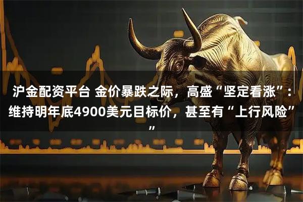 沪金配资平台 金价暴跌之际，高盛“坚定看涨”：维持明年底4900美元目标价，甚至有“上行风险”