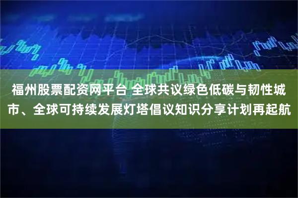福州股票配资网平台 全球共议绿色低碳与韧性城市、全球可持续发展灯塔倡议知识分享计划再起航