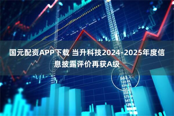 国元配资APP下载 当升科技2024-2025年度信息披露评价再获A级