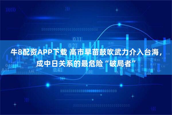 牛8配资APP下载 高市早苗鼓吹武力介入台海，成中日关系的最危险“破局者”