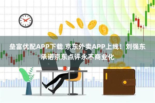 垒富优配APP下载 京东外卖APP上线!刘强东承诺京东点评永不商业化