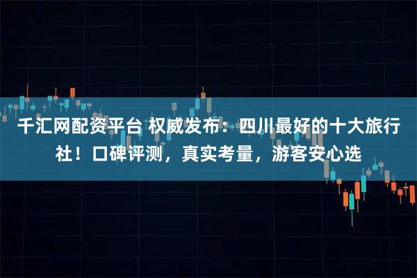 千汇网配资平台 权威发布:四川最好的十大旅行社!口碑评测,真实考量,游客安心选