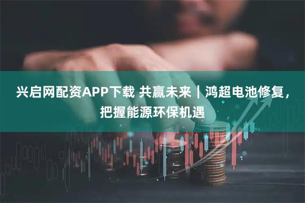 兴启网配资APP下载 共赢未来｜鸿超电池修复，把握能源环保机遇