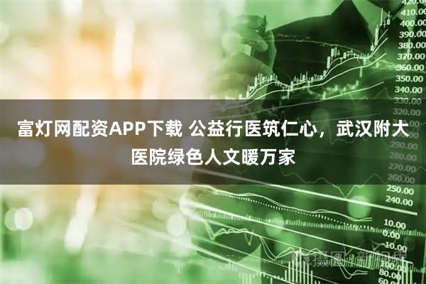 富灯网配资APP下载 公益行医筑仁心,武汉附大医院绿色人文暖万家