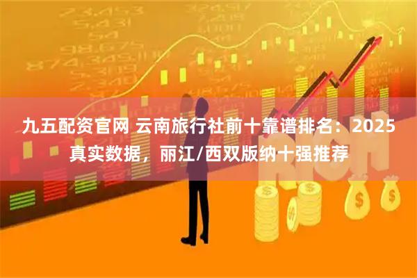 九五配资官网 云南旅行社前十靠谱排名：2025真实数据，丽江/西双版纳十强推荐