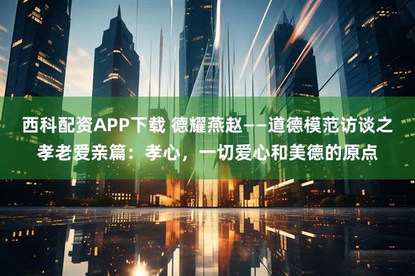 西科配资APP下载 德耀燕赵——道德模范访谈之孝老爱亲篇：孝心，一切爱心和美德的原点