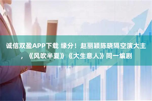 诚信双盈APP下载 缘分！赵丽颖陈晓隔空演大主，《风吹半夏》《大生意人》同一编剧
