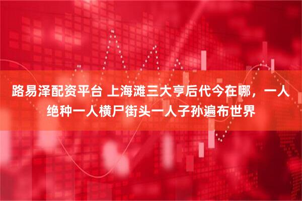 路易泽配资平台 上海滩三大亨后代今在哪，一人绝种一人横尸街头一人子孙遍布世界