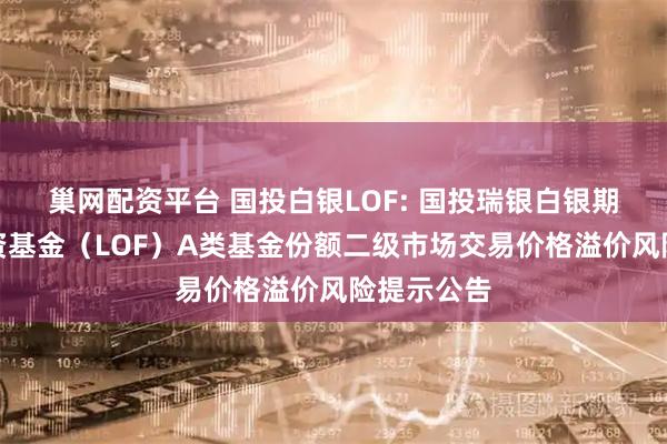 巢网配资平台 国投白银LOF: 国投瑞银白银期货证券投资基金(LOF)A类基金份额二级市场交易价格溢价风险提示公告