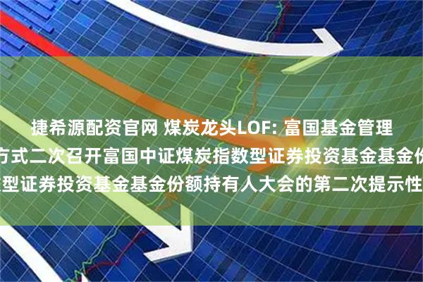 捷希源配资官网 煤炭龙头LOF: 富国基金管理有限公司关于以通讯会议方式二次召开富国中证煤炭指数型证券投资基金基金份额持有人大会的第二次提示性公告