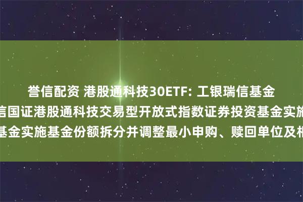 誉信配资 港股通科技30ETF: 工银瑞信基金管理有限公司关于工银瑞信国证港股通科技交易型开放式指数证券投资基金实施基金份额拆分并调整最小申购、赎回单位及相关业务安排的公告
