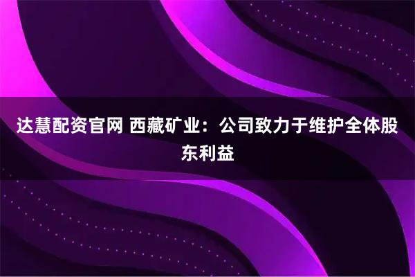 达慧配资官网 西藏矿业：公司致力于维护全体股东利益